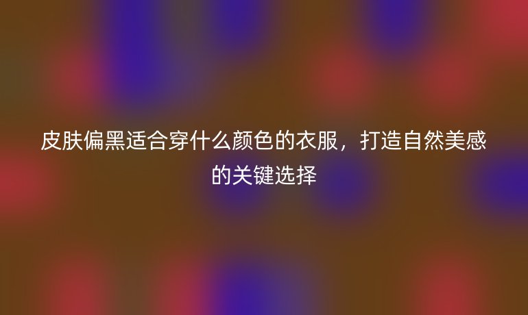 皮膚偏黑適合穿什么顏色的衣服，打造自然美感的關鍵選擇
