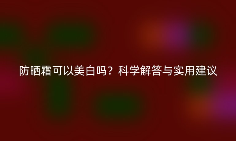 防曬霜可以美白嗎？科學(xué)解答與實用建議
