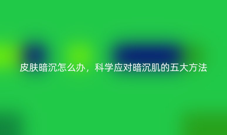皮膚暗沉怎么辦，科學(xué)應(yīng)對(duì)暗沉肌的五大方法