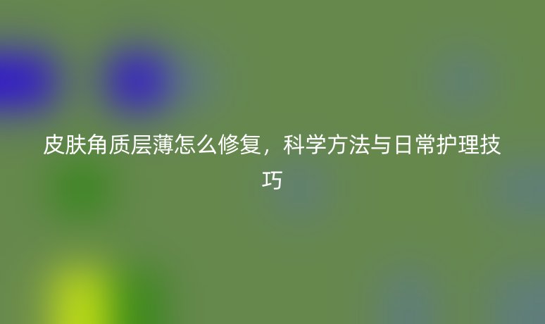 皮膚角質(zhì)層薄怎么修復，科學方法與日常護理技巧