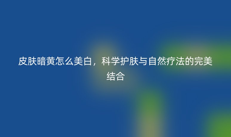 皮膚暗黃怎么美白，科學(xué)護(hù)膚與自然療法的完美結(jié)合