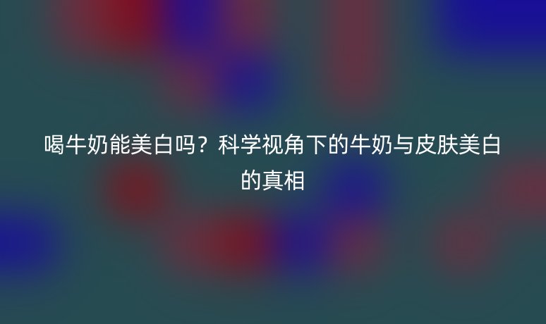 喝牛奶能美白嗎？科學(xué)視角下的牛奶與皮膚美白的真相