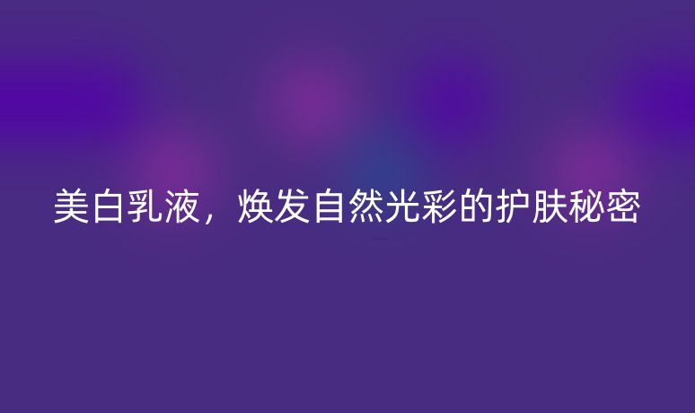 美白乳液，煥發(fā)自然光彩的護(hù)膚秘密