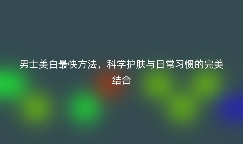 男士美白最快方法，科學(xué)護(hù)膚與日常習(xí)慣的完美結(jié)合