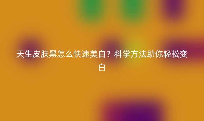 天生皮膚黑怎么快速美白？科學(xué)方法助你輕松變白