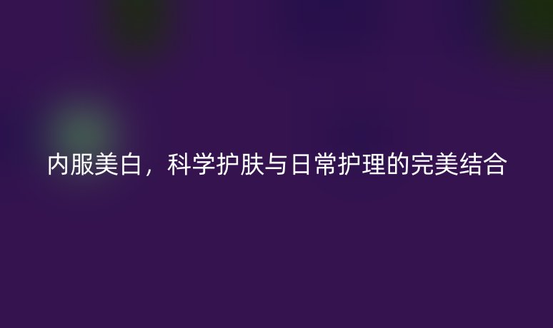 內(nèi)服美白，科學(xué)護(hù)膚與日常護(hù)理的完美結(jié)合
