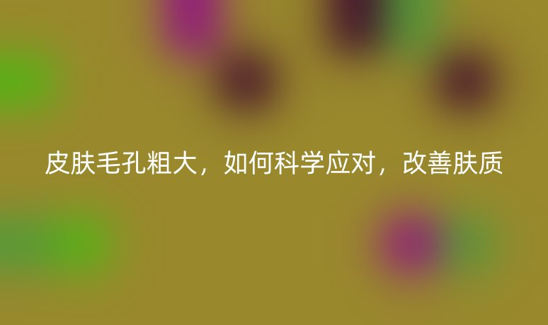 皮膚毛孔粗大，如何科學(xué)應(yīng)對，改善膚質(zhì)