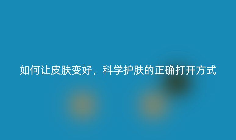 如何讓皮膚變好，科學護膚的正確打開方式