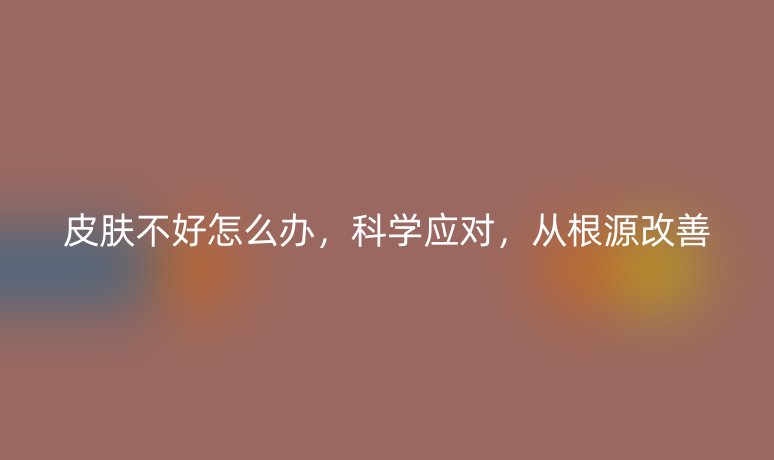 皮膚不好怎么辦，科學(xué)應(yīng)對，從根源改善