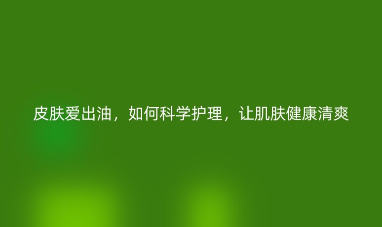 皮膚愛(ài)出油，如何科學(xué)護(hù)理，讓肌膚健康清爽