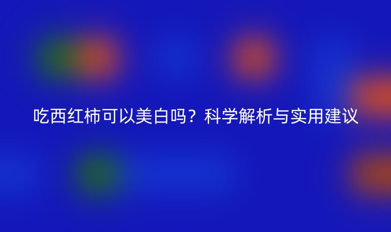 吃西紅柿可以美白嗎？科學(xué)解析與實用建議