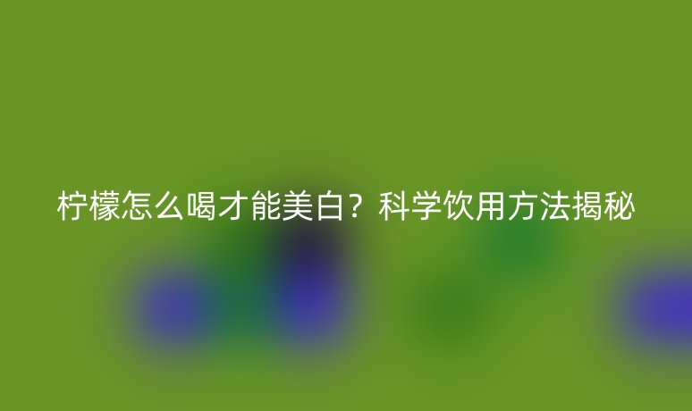檸檬怎么喝才能美白？科學飲用方法揭秘