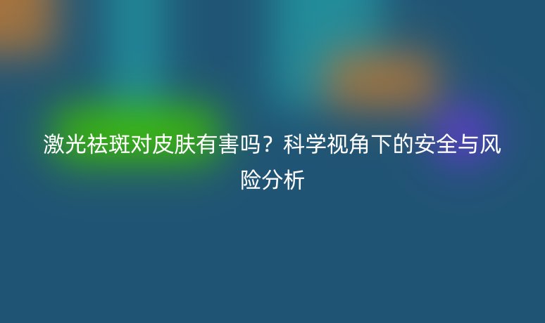 激光祛斑對皮膚有害嗎？科學(xué)視角下的安全與風(fēng)險分析