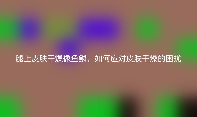 腿上皮膚干燥像魚(yú)鱗，如何應(yīng)對(duì)皮膚干燥的困擾