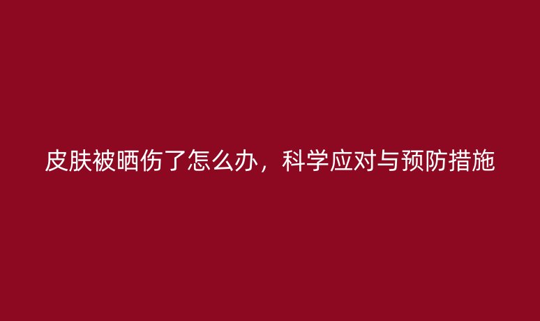 皮膚被曬傷了怎么辦，科學(xué)應(yīng)對(duì)與預(yù)防措施