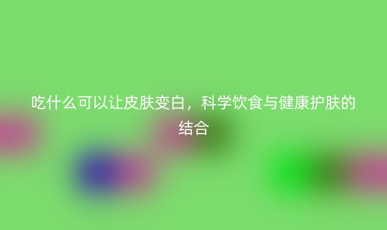 吃什么可以讓皮膚變白，科學飲食與健康護膚的結合