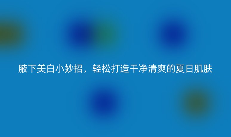 腋下美白小妙招，輕松打造干凈清爽的夏日肌膚
