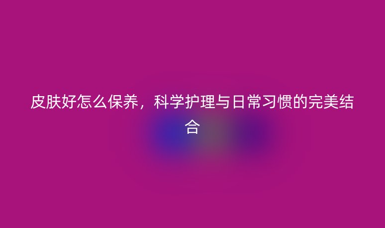 皮膚好怎么保養(yǎng)，科學(xué)護理與日常習(xí)慣的完美結(jié)合