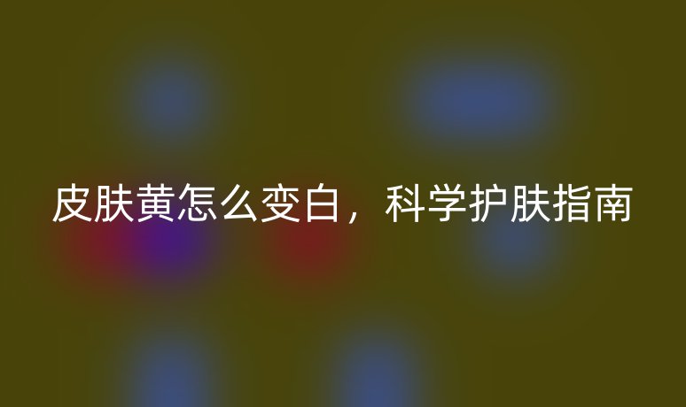 皮膚黃怎么變白，科學護膚指南