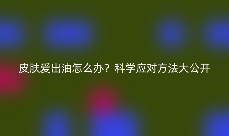 皮膚愛出油怎么辦？科學(xué)應(yīng)對方法大公開