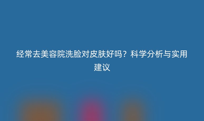 經常去美容院洗臉對皮膚好嗎?科學分析與實用建議
