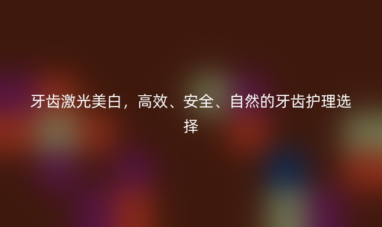 牙齒激光美白，高效、安全、自然的牙齒護(hù)理選擇