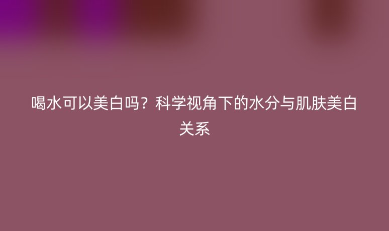 喝水可以美白嗎？科學(xué)視角下的水分與肌膚美白關(guān)系