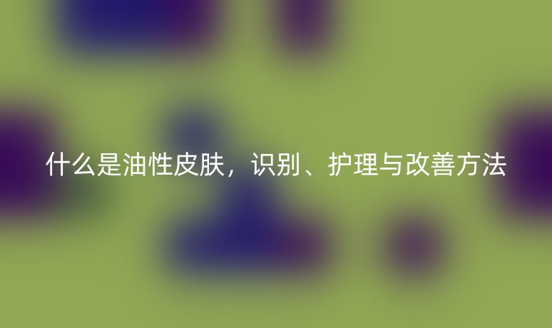 什么是油性皮膚，識別、護理與改善方法