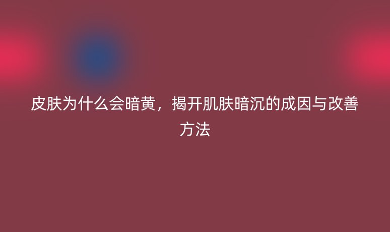 皮膚為什么會(huì)暗黃，揭開(kāi)肌膚暗沉的成因與改善方法