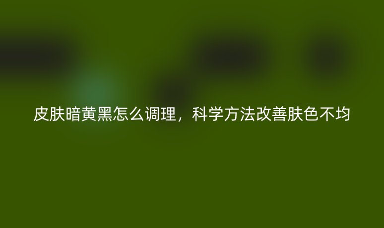 皮膚暗黃黑怎么調(diào)理,科學(xué)方法改善膚色不均