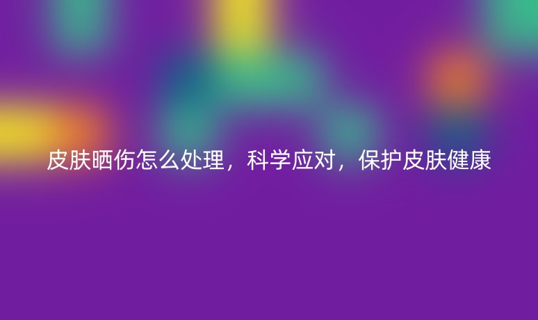 皮膚曬傷怎么處理，科學(xué)應(yīng)對，保護(hù)皮膚健康