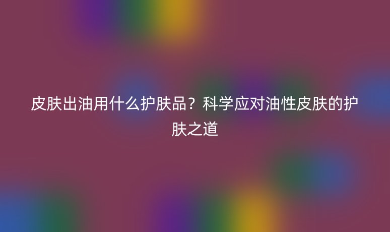 皮膚出油用什么護膚品?科學應對油性皮膚的護膚之道