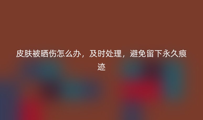 皮膚被曬傷怎么辦，及時處理，避免留下永久痕跡