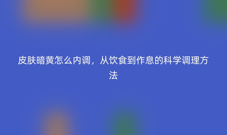 皮膚暗黃怎么內(nèi)調(diào)，從飲食到作息的科學(xué)調(diào)理方法