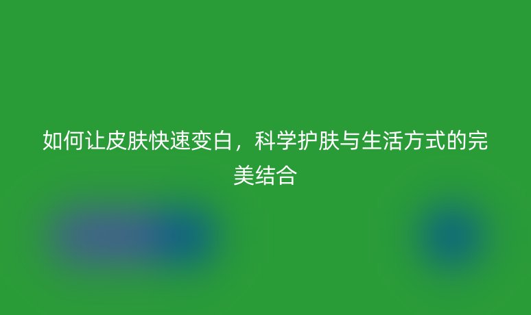 如何讓皮膚快速變白，科學(xué)護(hù)膚與生活方式的完美結(jié)合