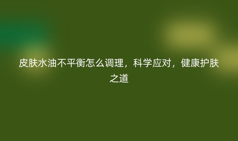 皮膚水油不平衡怎么調(diào)理，科學應對，健康護膚之道