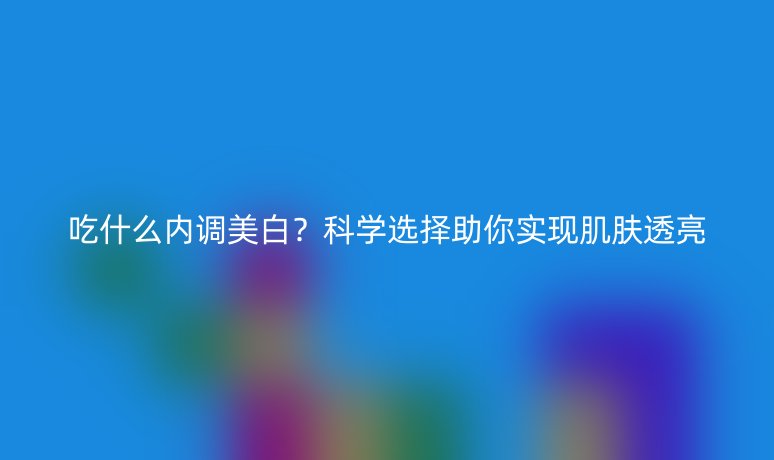 吃什么內(nèi)調(diào)美白？科學(xué)選擇助你實(shí)現(xiàn)肌膚透亮