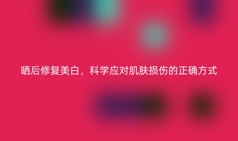 曬后修復美白，科學應對肌膚損傷的正確方式
