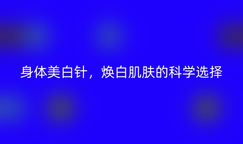 身體美白針,煥白肌膚的科學(xué)選擇