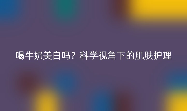 喝牛奶美白嗎？科學(xué)視角下的肌膚護理