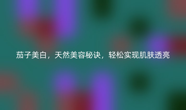 茄子美白，天然美容秘訣，輕松實現(xiàn)肌膚透亮