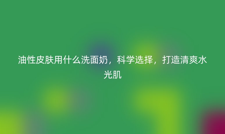 油性皮膚用什么洗面奶，科學(xué)選擇，打造清爽水光肌