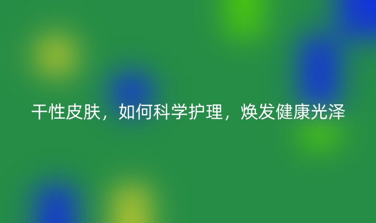 干性皮膚，如何科學(xué)護(hù)理，煥發(fā)健康光澤