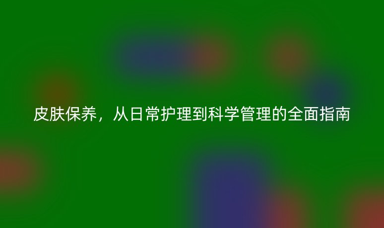 皮膚保養(yǎng)，從日常護(hù)理到科學(xué)管理的全面指南