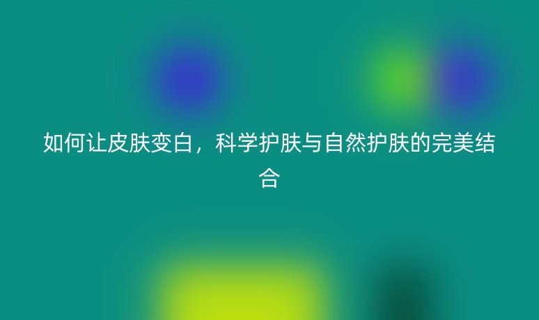 如何讓皮膚變白，科學(xué)護(hù)膚與自然護(hù)膚的完美結(jié)合