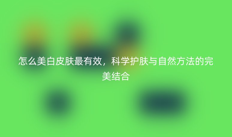 怎么美白皮膚最有效，科學(xué)護(hù)膚與自然方法的完美結(jié)合