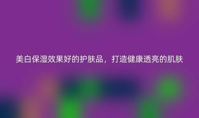 美白保濕效果好的護膚品，打造健康透亮的肌膚