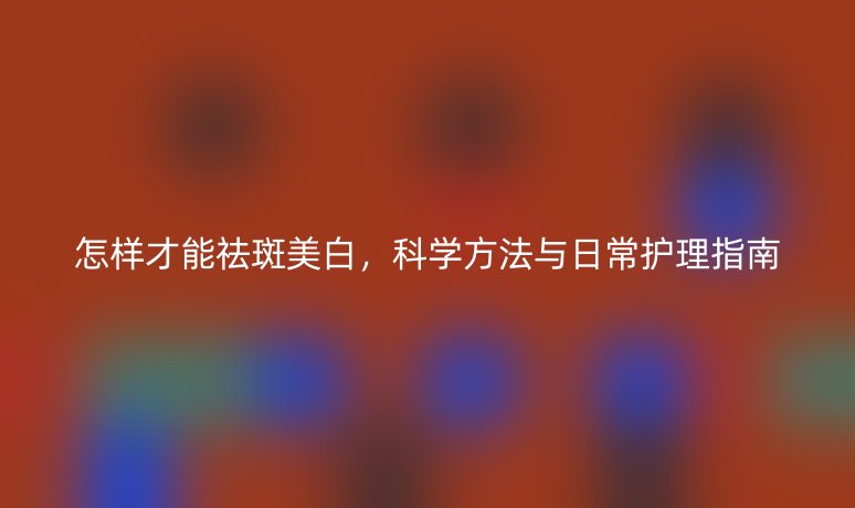 怎樣才能祛斑美白，科學方法與日常護理指南