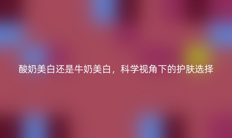 酸奶美白還是牛奶美白，科學(xué)視角下的護(hù)膚選擇