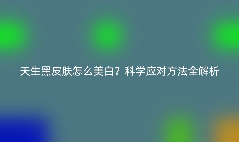 天生黑皮膚怎么美白？科學(xué)應(yīng)對方法全解析
